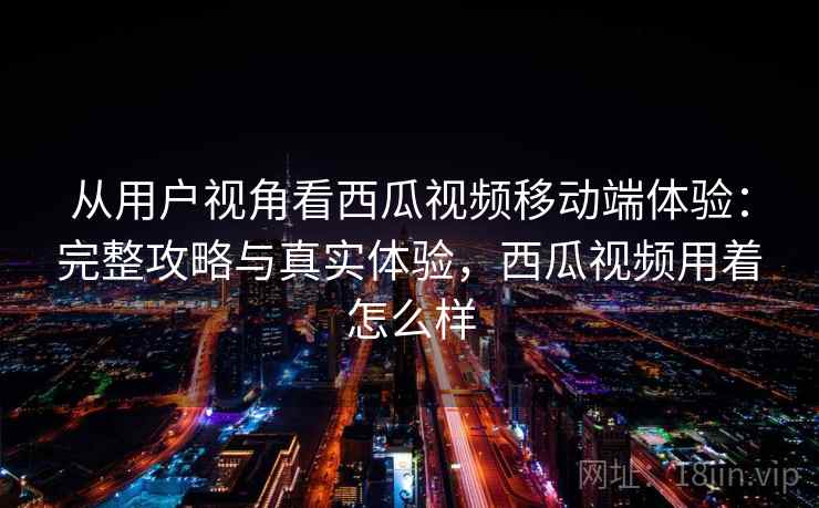从用户视角看西瓜视频移动端体验：完整攻略与真实体验，西瓜视频用着怎么样  第2张