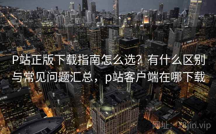 P站正版下载指南怎么选？有什么区别与常见问题汇总，p站客户端在哪下载  第1张