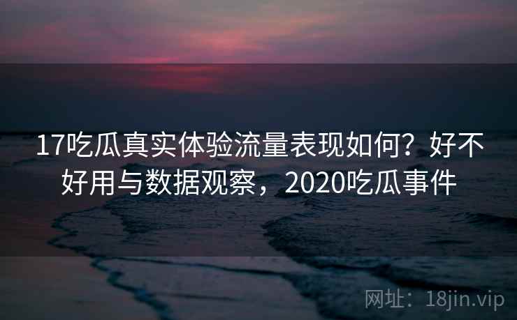 17吃瓜真实体验流量表现如何？好不好用与数据观察，2020吃瓜事件  第2张