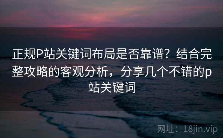 正规P站关键词布局是否靠谱？结合完整攻略的客观分析，分享几个不错的p站关键词  第2张