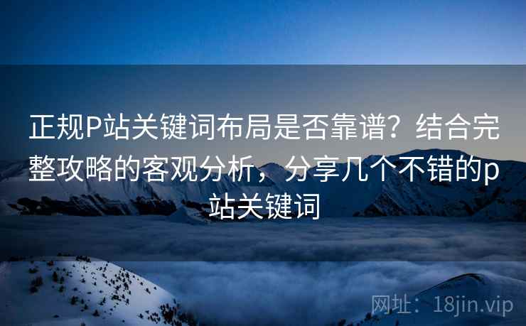 正规P站关键词布局是否靠谱？结合完整攻略的客观分析，分享几个不错的p站关键词  第1张