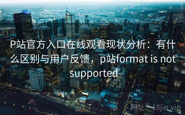 P站官方入口在线观看现状分析：有什么区别与用户反馈，p站format is not supported  第1张
