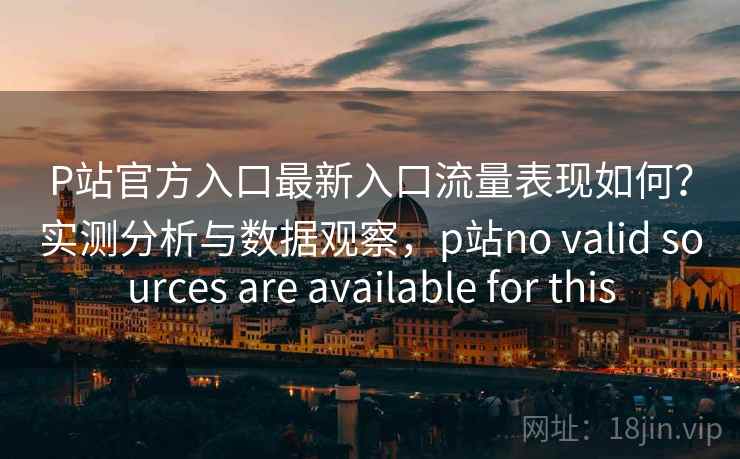 P站官方入口最新入口流量表现如何？实测分析与数据观察，p站no valid sources are available for this  第2张