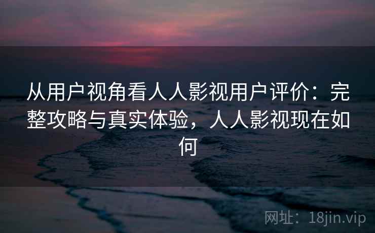 从用户视角看人人影视用户评价：完整攻略与真实体验，人人影视现在如何