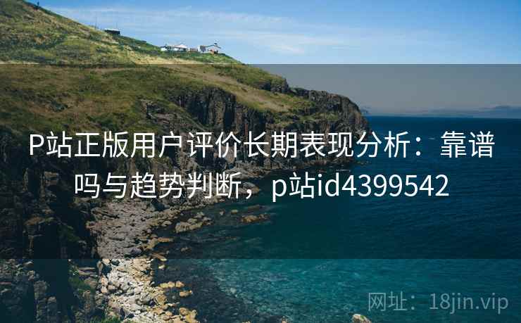 P站正版用户评价长期表现分析：靠谱吗与趋势判断，p站id4399542