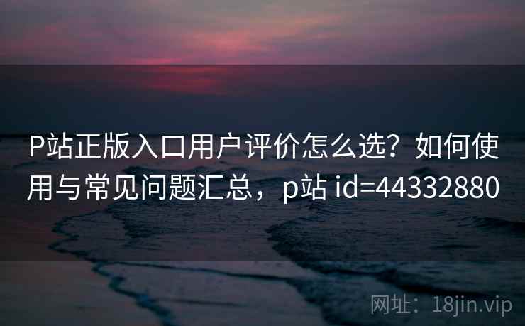 P站正版入口用户评价怎么选？如何使用与常见问题汇总，p站 id=44332880