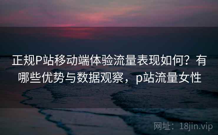 正规P站移动端体验流量表现如何？有哪些优势与数据观察，p站流量女性  第1张