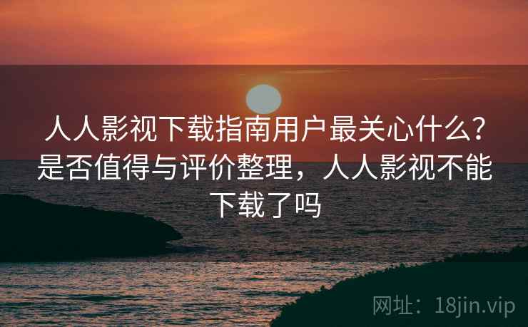 人人影视下载指南用户最关心什么？是否值得与评价整理，人人影视不能下载了吗  第2张