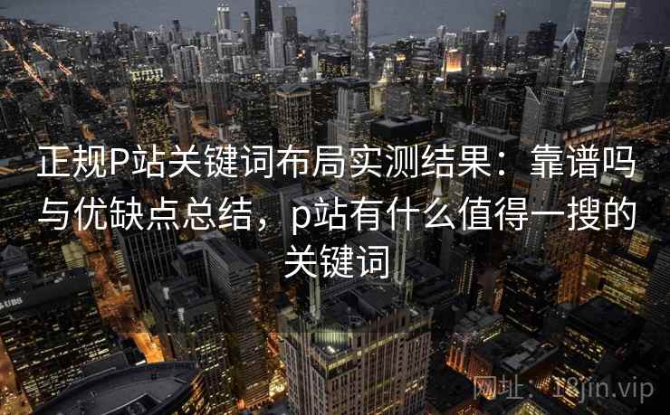 正规P站关键词布局实测结果：靠谱吗与优缺点总结，p站有什么值得一搜的关键词  第1张