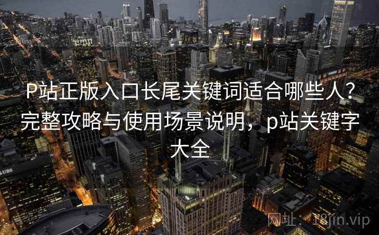 P站正版入口长尾关键词适合哪些人？完整攻略与使用场景说明，p站关键字大全  第2张
