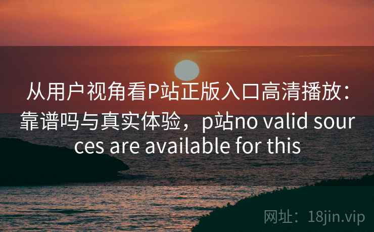 从用户视角看P站正版入口高清播放：靠谱吗与真实体验，p站no valid sources are available for this  第1张