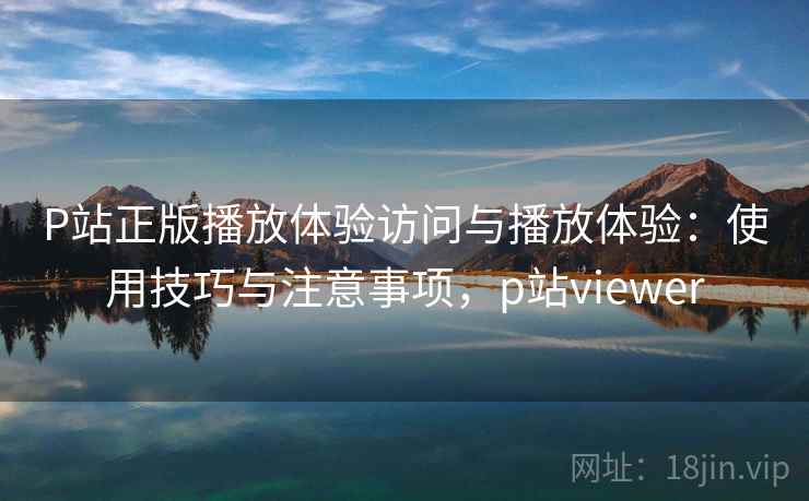 P站正版播放体验访问与播放体验：使用技巧与注意事项，p站viewer  第1张