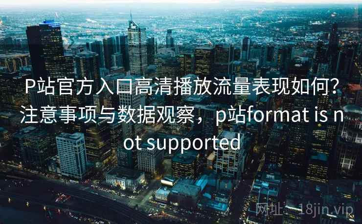 P站官方入口高清播放流量表现如何？注意事项与数据观察，p站format is not supported  第2张