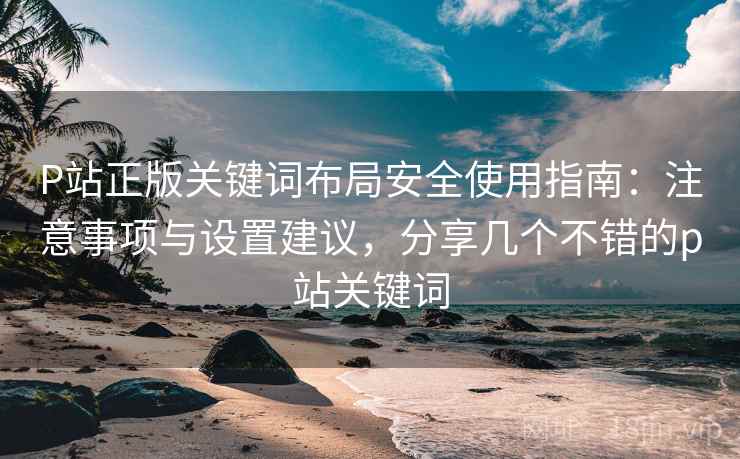 P站正版关键词布局安全使用指南：注意事项与设置建议，分享几个不错的p站关键词  第1张
