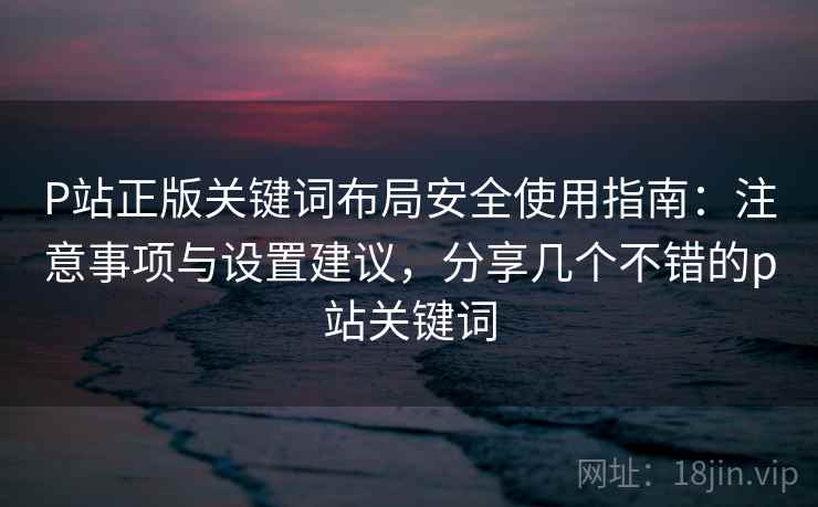 P站正版关键词布局安全使用指南：注意事项与设置建议，分享几个不错的p站关键词  第2张