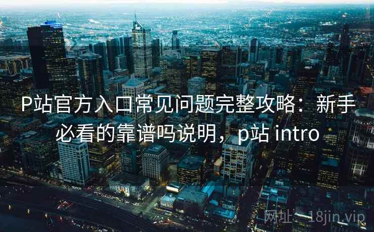 P站官方入口常见问题完整攻略：新手必看的靠谱吗说明，p站 intro  第1张