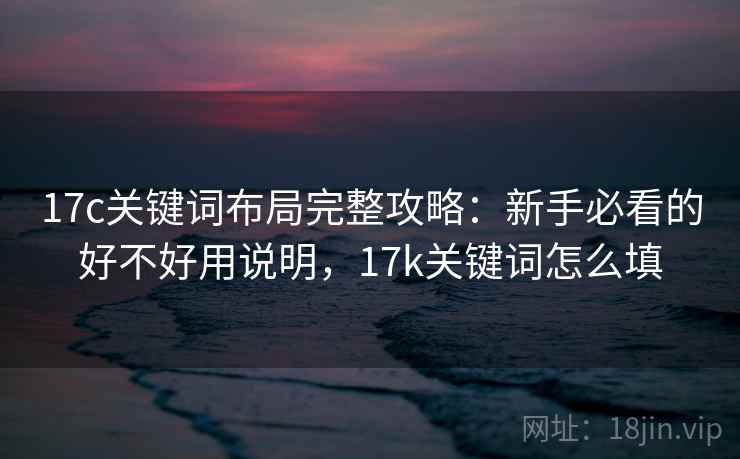 17c关键词布局完整攻略:新手必看的好不好用说明,17k关键词怎么填 第2张 17c关键词布局完整攻略:新手必看的好不好用说明,17k关键词怎么填 第2张
