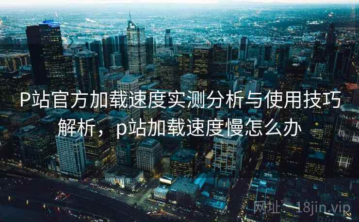 P站官方加载速度实测分析与使用技巧解析，p站加载速度慢怎么办  第2张