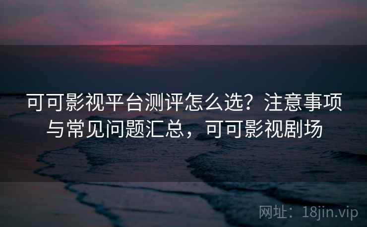 可可影视平台测评怎么选？注意事项与常见问题汇总，可可影视剧场  第2张