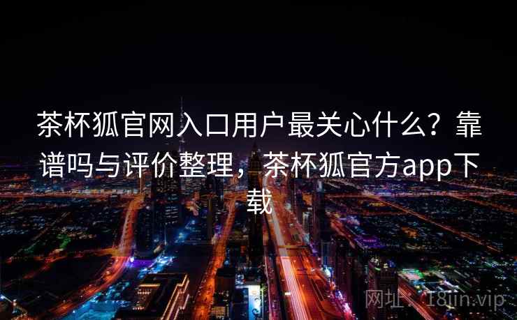 茶杯狐官网入口用户最关心什么？靠谱吗与评价整理，茶杯狐官方app下载  第1张