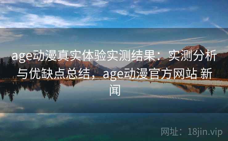age动漫真实体验实测结果：实测分析与优缺点总结，age动漫官方网站 新闻  第1张