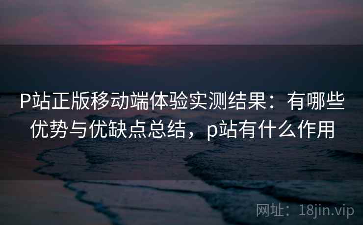 P站正版移动端体验实测结果：有哪些优势与优缺点总结，p站有什么作用  第1张