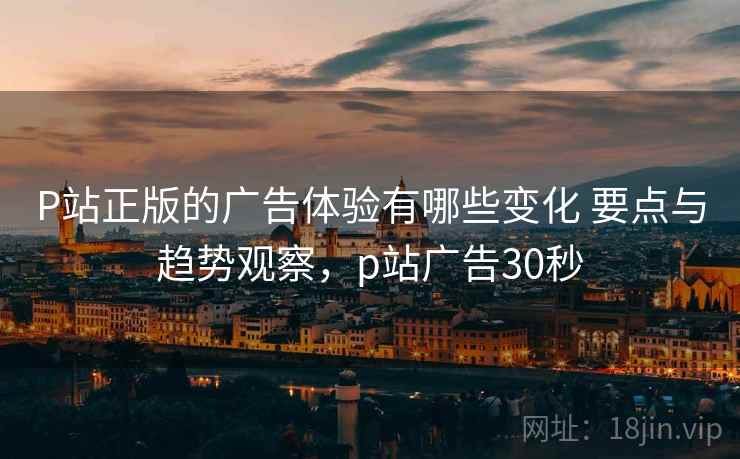 P站正版的广告体验有哪些变化 要点与趋势观察，p站广告30秒  第1张