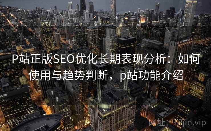 P站正版SEO优化长期表现分析：如何使用与趋势判断，p站功能介绍
