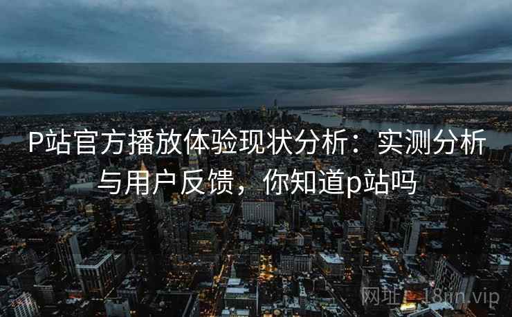 P站官方播放体验现状分析：实测分析与用户反馈，你知道p站吗  第1张