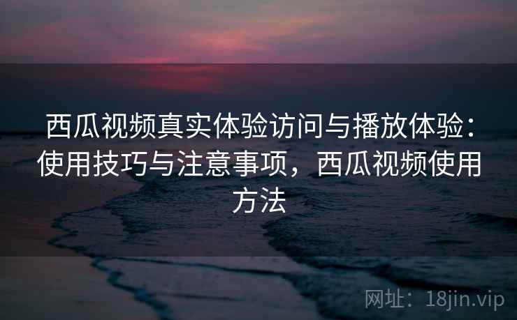 西瓜视频真实体验访问与播放体验：使用技巧与注意事项，西瓜视频使用方法  第1张