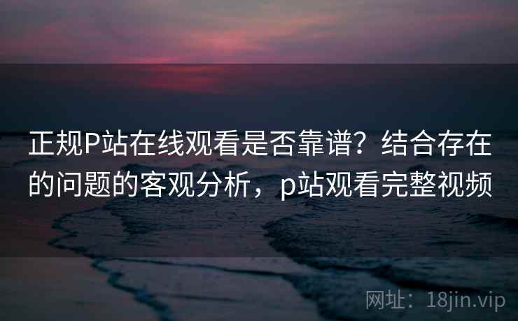 正规P站在线观看是否靠谱？结合存在的问题的客观分析，p站观看完整视频  第1张