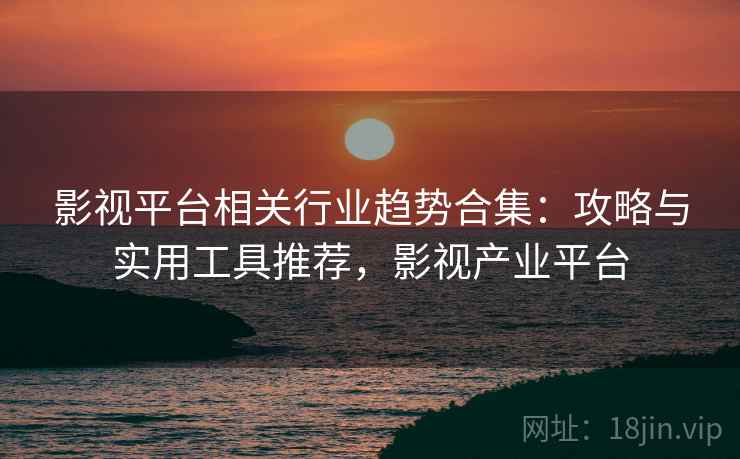 影视平台相关行业趋势合集：攻略与实用工具推荐，影视产业平台  第1张