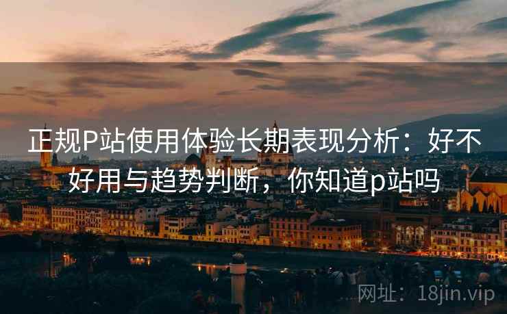 正规P站使用体验长期表现分析：好不好用与趋势判断，你知道p站吗  第1张