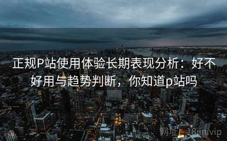 正规P站使用体验长期表现分析：好不好用与趋势判断，你知道p站吗  第2张