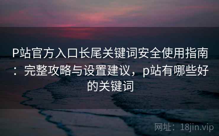 P站官方入口长尾关键词安全使用指南:完整攻略与设置建议,p站有哪些好的关键词 第2张 P站官方入口长尾关键词安全使用指南:完整攻略与设置建议,p站有哪些好的关键词 第2张