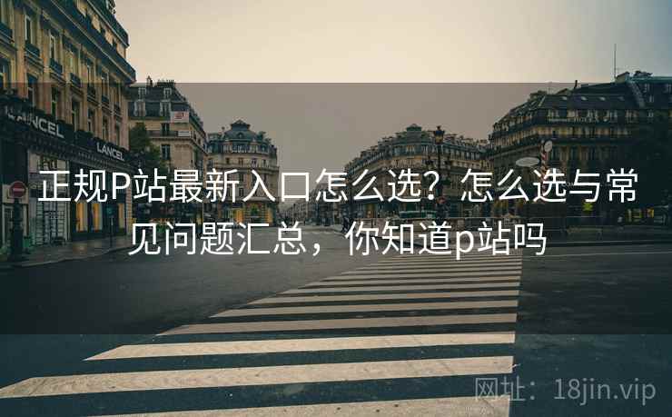 正规P站最新入口怎么选？怎么选与常见问题汇总，你知道p站吗  第1张