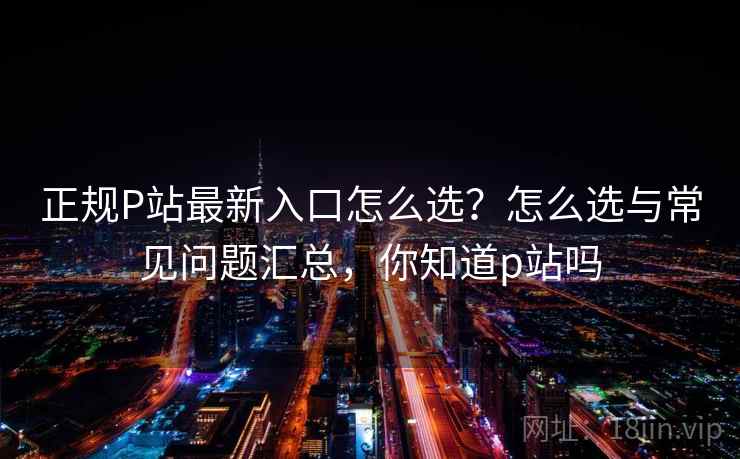 正规P站最新入口怎么选？怎么选与常见问题汇总，你知道p站吗  第2张