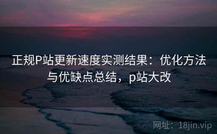 正规P站更新速度实测结果：优化方法与优缺点总结，p站大改  第2张