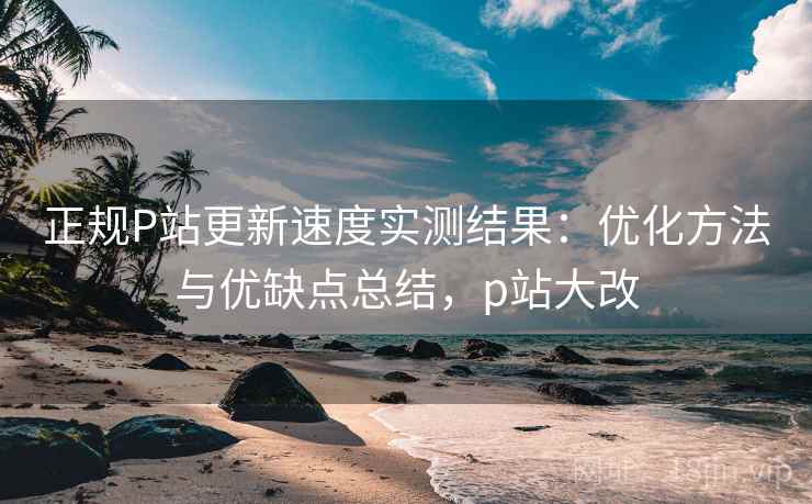 正规P站更新速度实测结果：优化方法与优缺点总结，p站大改  第1张