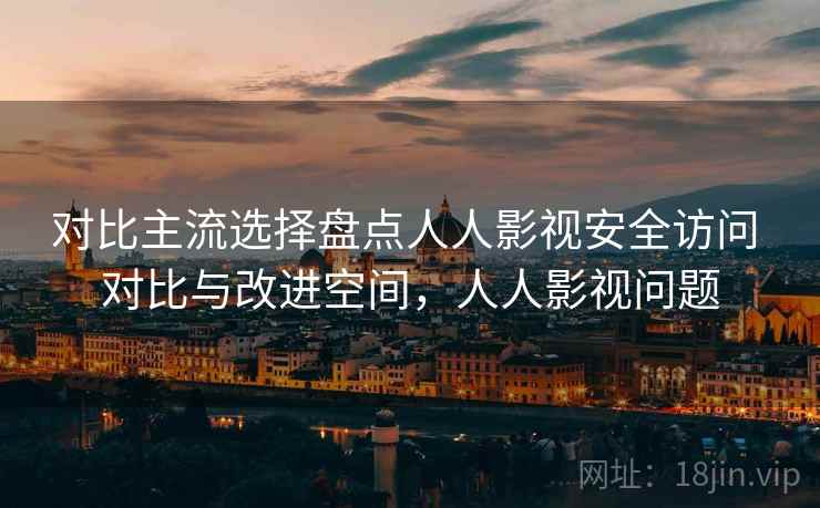对比主流选择盘点人人影视安全访问 对比与改进空间，人人影视问题  第1张