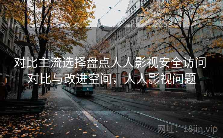 对比主流选择盘点人人影视安全访问 对比与改进空间，人人影视问题  第2张