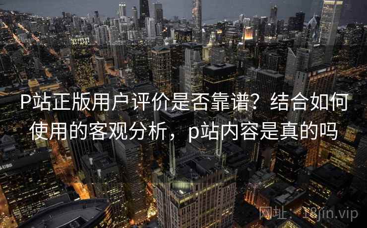 P站正版用户评价是否靠谱？结合如何使用的客观分析，p站内容是真的吗  第1张