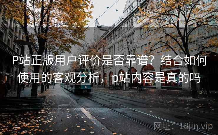 P站正版用户评价是否靠谱？结合如何使用的客观分析，p站内容是真的吗  第2张