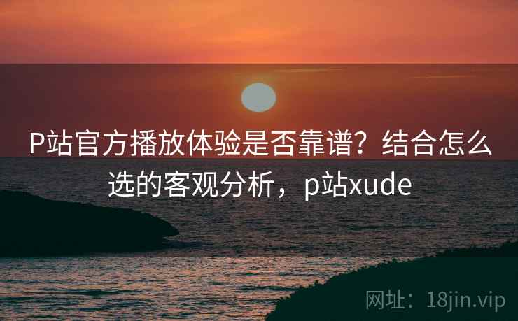 P站官方播放体验是否靠谱？结合怎么选的客观分析，p站xude  第2张