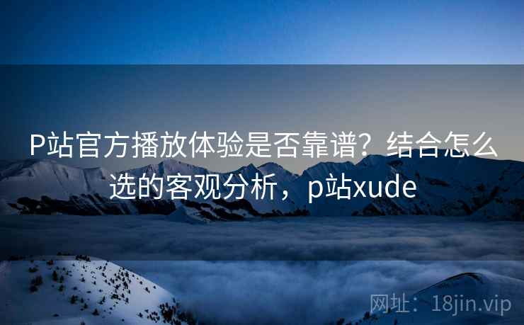 P站官方播放体验是否靠谱？结合怎么选的客观分析，p站xude  第1张