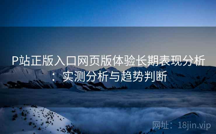 P站正版入口网页版体验长期表现分析：实测分析与趋势判断  第2张