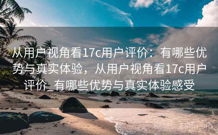 从用户视角看17c用户评价：有哪些优势与真实体验，从用户视角看17c用户评价_有哪些优势与真实体验感受  第2张