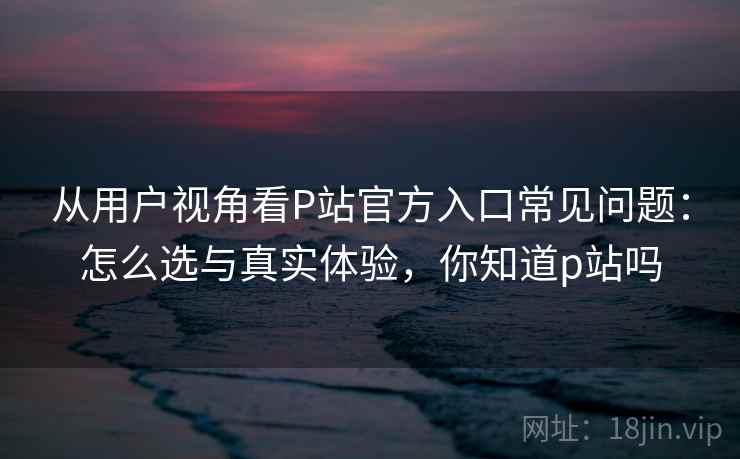从用户视角看P站官方入口常见问题：怎么选与真实体验，你知道p站吗  第2张