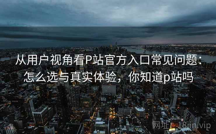 从用户视角看P站官方入口常见问题：怎么选与真实体验，你知道p站吗  第1张