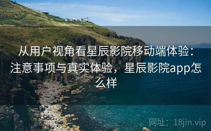 从用户视角看星辰影院移动端体验:注意事项与真实体验,星辰影院app怎么样 第1张 从用户视角看星辰影院移动端体验:注意事项与真实体验,星辰影院app怎么样 第1张